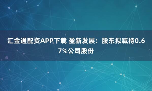 汇金通配资APP下载 盈新发展：股东拟减持0.67%公司股份