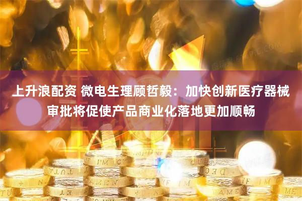 上升浪配资 微电生理顾哲毅：加快创新医疗器械审批将促使产品商业化落地更加顺畅