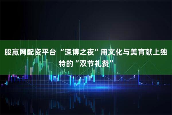 股赢网配资平台 “深博之夜”用文化与美育献上独特的“双节礼赞”