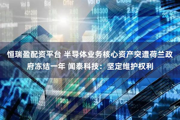 恒瑞盈配资平台 半导体业务核心资产突遭荷兰政府冻结一年 闻泰科技：坚定维护权利