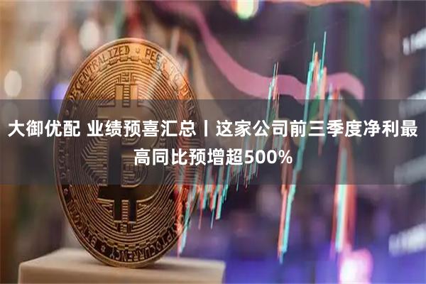 大御优配 业绩预喜汇总丨这家公司前三季度净利最高同比预增超500%