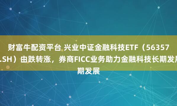 财富牛配资平台 兴业中证金融科技ETF（563570.SH）由跌转涨，券商FICC业务助力金融科技长期发展