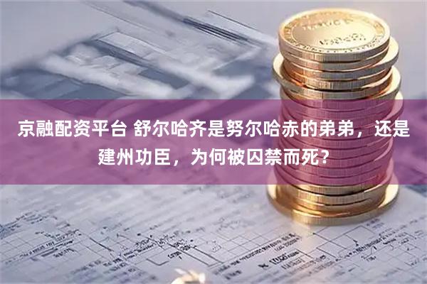 京融配资平台 舒尔哈齐是努尔哈赤的弟弟，还是建州功臣，为何被囚禁而死？