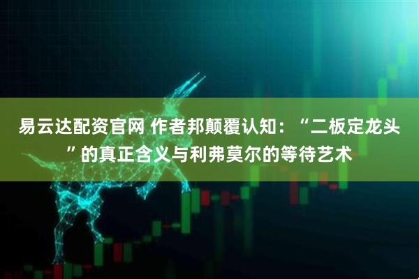 易云达配资官网 作者邦颠覆认知：“二板定龙头”的真正含义与利弗莫尔的等待艺术