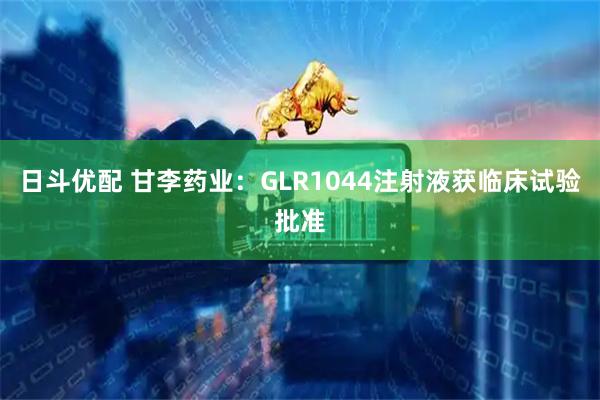 日斗优配 甘李药业：GLR1044注射液获临床试验批准