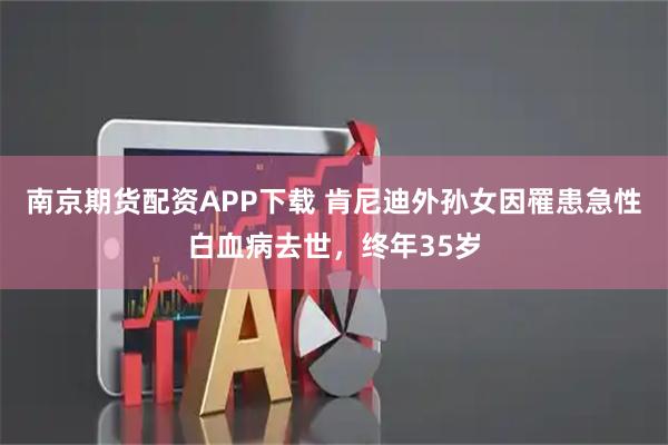 南京期货配资APP下载 肯尼迪外孙女因罹患急性白血病去世，终年35岁