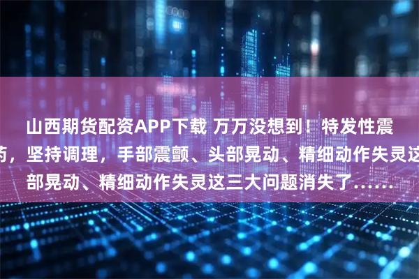 山西期货配资APP下载 万万没想到！特发性震颤，这张方子有一奇药，坚持调理，手部震颤、头部晃动、精细动作失灵这三大问题消失了……