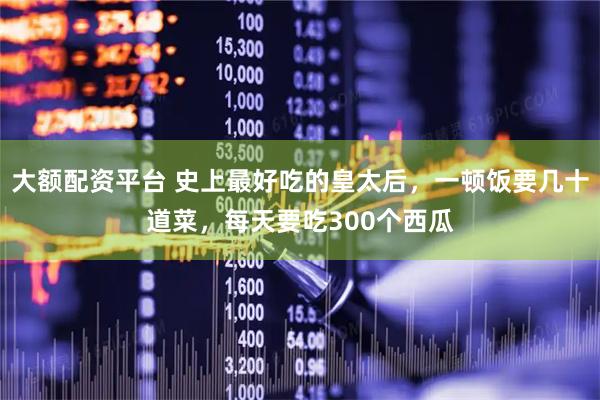 大额配资平台 史上最好吃的皇太后，一顿饭要几十道菜，每天要吃300个西瓜