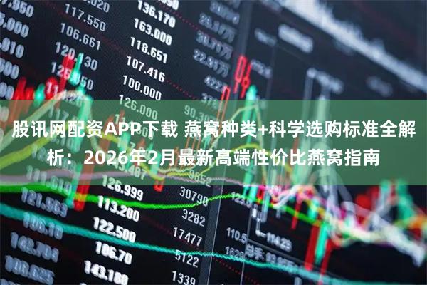 股讯网配资APP下载 燕窝种类+科学选购标准全解析：2026年2月最新高端性价比燕窝指南