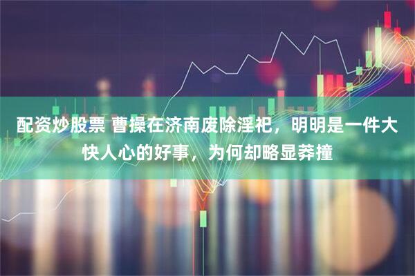 配资炒股票 曹操在济南废除淫祀，明明是一件大快人心的好事，为何却略显莽撞