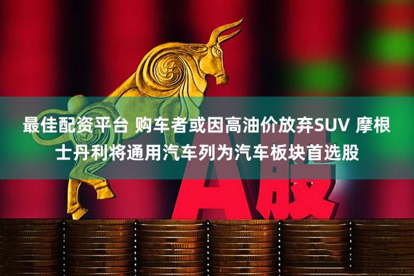 最佳配资平台 购车者或因高油价放弃SUV 摩根士丹利将通用汽车列为汽车板块首选股