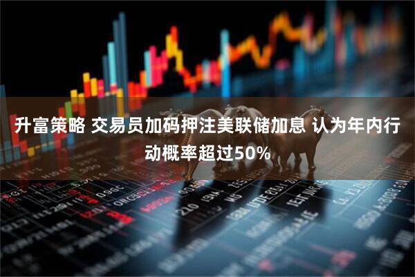 升富策略 交易员加码押注美联储加息 认为年内行动概率超过50%