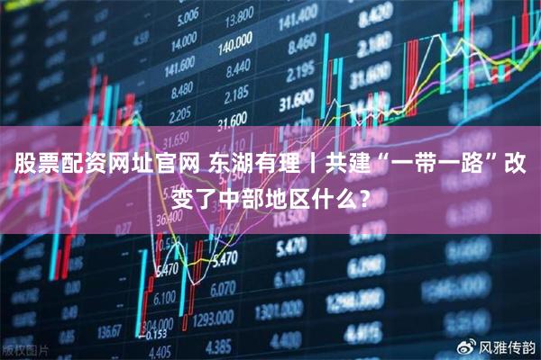 股票配资网址官网 东湖有理丨共建“一带一路”改变了中部地区什么?