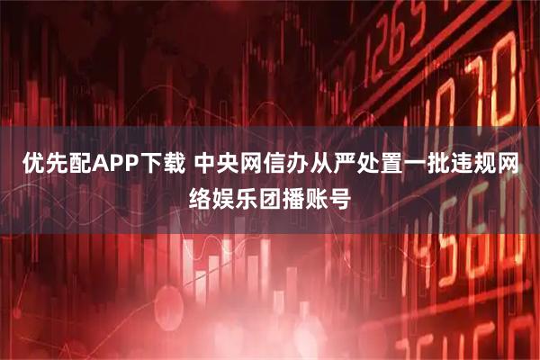 优先配APP下载 中央网信办从严处置一批违规网络娱乐团播账号