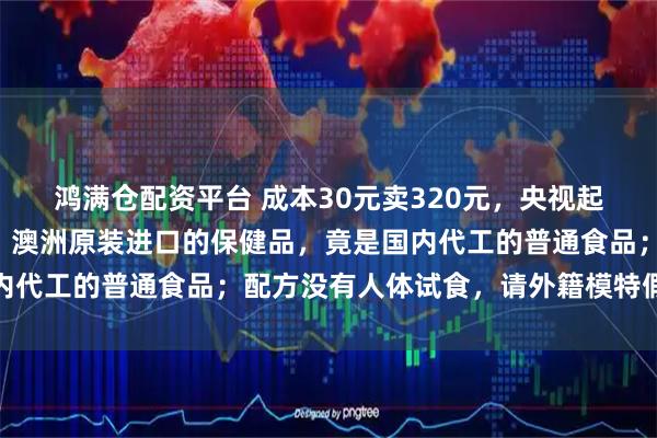 鸿满仓配资平台 成本30元卖320元，央视起底“假洋品牌”黑产链：澳洲原装进口的保健品，竟是国内代工的普通食品；配方没有人体试食，请外籍模特假扮专家